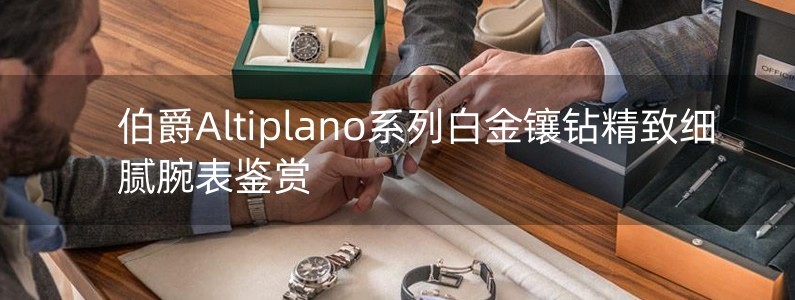 伯爵Altiplano系列白金镶钻精致细腻腕表鉴赏