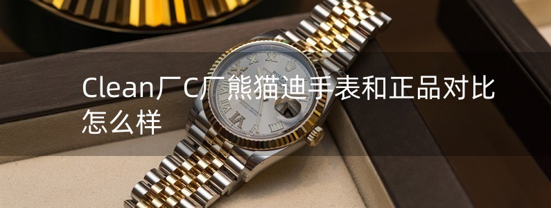 Clean厂C厂熊猫迪手表和正品对比怎么样