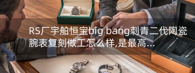 RS厂宇舶恒宝big bang刺青二代陶瓷腕表复刻做工怎么样,是最高版本吗